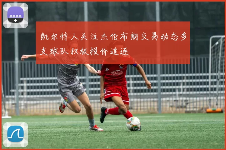 凯尔特人关注杰伦布朗交易动态多支球队积极报价追逐