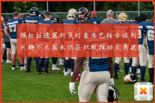 佩杜拉透露科莫对查洛巴转会谈判兴趣不大国米仍在积极推动交易进程