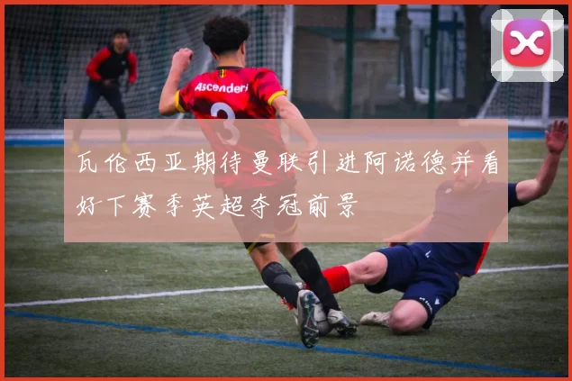 瓦伦西亚期待曼联引进阿诺德并看好下赛季英超夺冠前景