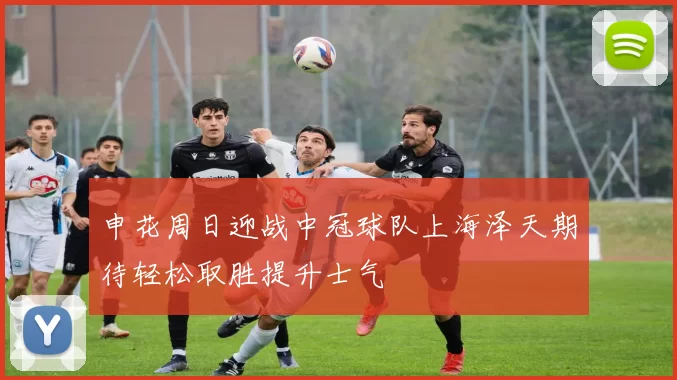 申花周日迎战中冠球队上海泽天期待轻松取胜提升士气